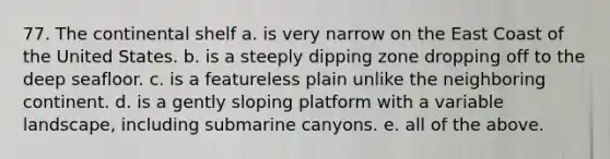 77. The continental shelf a. is very narrow on the East Coast of the United States. b. is a steeply dipping zone dropping off to the deep seafloor. c. is a featureless plain unlike the neighboring continent. d. is a gently sloping platform with a variable landscape, including submarine canyons. e. all of the above.