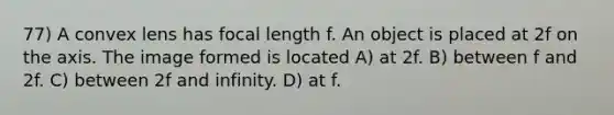 77) A convex lens has focal length f. An object is placed at 2f on the axis. The image formed is located A) at 2f. B) between f and 2f. C) between 2f and infinity. D) at f.