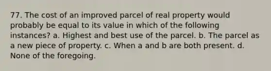 77. The cost of an improved parcel of real property would probably be equal to its value in which of the following instances? a. Highest and best use of the parcel. b. The parcel as a new piece of property. c. When a and b are both present. d. None of the foregoing.