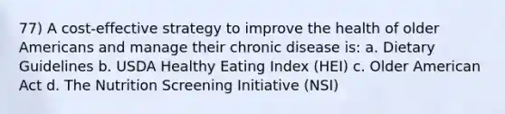 77) A cost-effective strategy to improve the health of older Americans and manage their chronic disease is: a. Dietary Guidelines b. USDA Healthy Eating Index (HEI) c. Older American Act d. The Nutrition Screening Initiative (NSI)