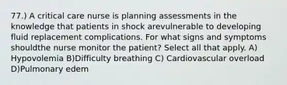 77.) A critical care nurse is planning assessments in the knowledge that patients in shock arevulnerable to developing fluid replacement complications. For what signs and symptoms shouldthe nurse monitor the patient? Select all that apply. A) Hypovolemia B)Difficulty breathing C) Cardiovascular overload D)Pulmonary edem