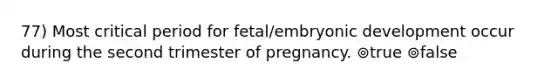 77) Most critical period for fetal/embryonic development occur during the second trimester of pregnancy. ⊚true ⊚false