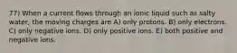 77) When a current flows through an ionic liquid such as salty water, the moving charges are A) only protons. B) only electrons. C) only negative ions. D) only positive ions. E) both positive and negative ions.