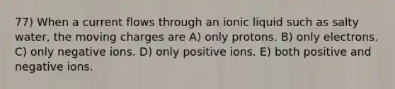 77) When a current flows through an ionic liquid such as salty water, the moving charges are A) only protons. B) only electrons. C) only negative ions. D) only positive ions. E) both positive and negative ions.