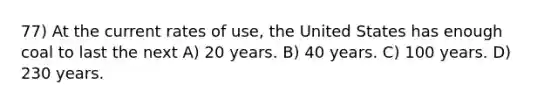 77) At the current rates of use, the United States has enough coal to last the next A) 20 years. B) 40 years. C) 100 years. D) 230 years.