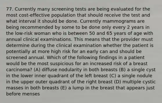 77. Currently many screening tests are being evaluated for the most cost-effective population that should receive the test and what interval it should be done. Currently mammograms are being recommended by some to be done only every 2 years in the low-risk woman who is between 50 and 65 years of age with annual clinical examinations. This means that the provider must determine during the clinical examination whether the patient is potentially at more high risk for an early can and should be screened annual. Which of the following findings in a patient would be the most suspicious for an increased risk of a breast carcinoma? (A) diffuse nodularity in both breasts (B) a single cyst in the lower inner quadrant of the left breast (C) a single nodule in the upper outer quadrant of the right breast (D) multiple cystic masses in both breasts (E) a lump in the breast that appears just before menses