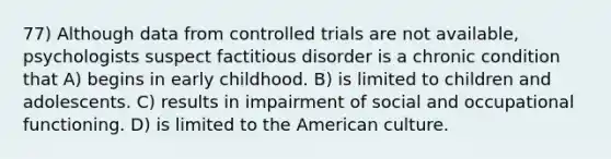 77) Although data from controlled trials are not available, psychologists suspect factitious disorder is a chronic condition that A) begins in early childhood. B) is limited to children and adolescents. C) results in impairment of social and occupational functioning. D) is limited to the American culture.