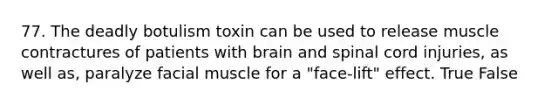 77. The deadly botulism toxin can be used to release muscle contractures of patients with brain and spinal cord injuries, as well as, paralyze facial muscle for a "face-lift" effect. True False