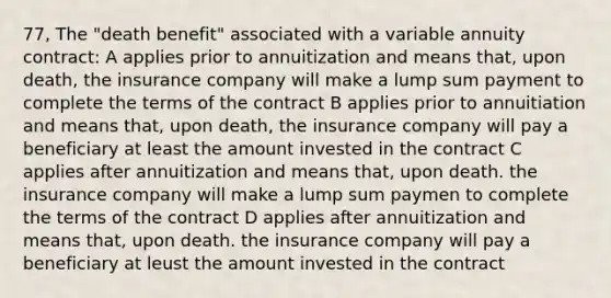 77, The "death benefit" associated with a variable annuity contract: A applies prior to annuitization and means that, upon death, the insurance company will make a lump sum payment to complete the terms of the contract B applies prior to annuitiation and means that, upon death, the insurance company will pay a beneficiary at least the amount invested in the contract C applies after annuitization and means that, upon death. the insurance company will make a lump sum paymen to complete the terms of the contract D applies after annuitization and means that, upon death. the insurance company will pay a beneficiary at leust the amount invested in the contract