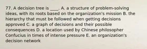 77. A decision tree is ____. A. a structure of problem-solving ideas, with its roots based on the organization's mission B. the hierarchy that must be followed when getting decisions approved C. a graph of decisions and their possible consequences D. a location used by Chinese philosopher Confucius in times of intense pressure E. an organization's decision network