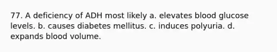 77. A deficiency of ADH most likely a. elevates blood glucose levels. b. causes diabetes mellitus. с. induces polyuria. d. expands blood volume.