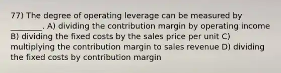 77) The degree of operating leverage can be measured by ________. A) dividing the contribution margin by operating income B) dividing the fixed costs by the sales price per unit C) multiplying the contribution margin to sales revenue D) dividing the fixed costs by contribution margin