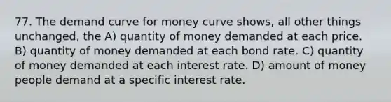 77. The demand curve for money curve shows, all other things unchanged, the A) quantity of money demanded at each price. B) quantity of money demanded at each bond rate. C) quantity of money demanded at each interest rate. D) amount of money people demand at a specific interest rate.