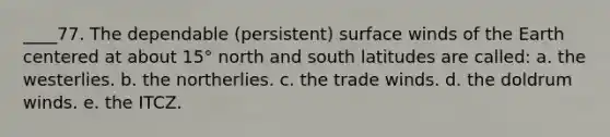 ____77. The dependable (persistent) surface winds of the Earth centered at about 15° north and south latitudes are called: a. the westerlies. b. the northerlies. c. the trade winds. d. the doldrum winds. e. the ITCZ.