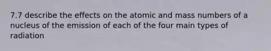 7.7 describe the effects on the atomic and mass numbers of a nucleus of the emission of each of the four main types of radiation