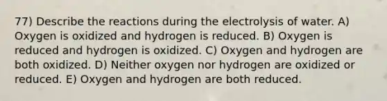 77) Describe the reactions during the electrolysis of water. A) Oxygen is oxidized and hydrogen is reduced. B) Oxygen is reduced and hydrogen is oxidized. C) Oxygen and hydrogen are both oxidized. D) Neither oxygen nor hydrogen are oxidized or reduced. E) Oxygen and hydrogen are both reduced.