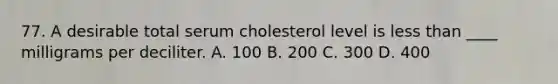 77. A desirable total serum cholesterol level is less than ____ milligrams per deciliter. A. 100 B. 200 C. 300 D. 400