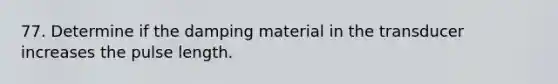 77. Determine if the damping material in the transducer increases the pulse length.