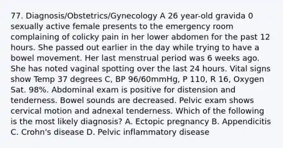 77. Diagnosis/Obstetrics/Gynecology A 26 year-old gravida 0 sexually active female presents to the emergency room complaining of colicky pain in her lower abdomen for the past 12 hours. She passed out earlier in the day while trying to have a bowel movement. Her last menstrual period was 6 weeks ago. She has noted vaginal spotting over the last 24 hours. Vital signs show Temp 37 degrees C, BP 96/60mmHg, P 110, R 16, Oxygen Sat. 98%. Abdominal exam is positive for distension and tenderness. Bowel sounds are decreased. Pelvic exam shows cervical motion and adnexal tenderness. Which of the following is the most likely diagnosis? A. Ectopic pregnancy B. Appendicitis C. Crohn's disease D. Pelvic inflammatory disease