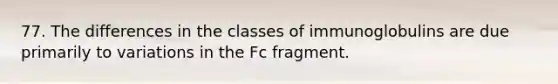 77. The differences in the classes of immunoglobulins are due primarily to variations in the Fc fragment.