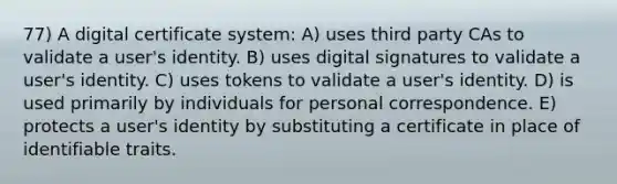 77) A digital certificate system: A) uses third party CAs to validate a user's identity. B) uses digital signatures to validate a user's identity. C) uses tokens to validate a user's identity. D) is used primarily by individuals for personal correspondence. E) protects a user's identity by substituting a certificate in place of identifiable traits.