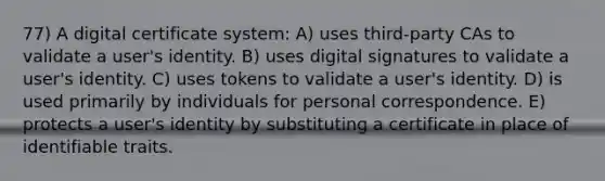 77) A digital certificate system: A) uses third-party CAs to validate a user's identity. B) uses digital signatures to validate a user's identity. C) uses tokens to validate a user's identity. D) is used primarily by individuals for personal correspondence. E) protects a user's identity by substituting a certificate in place of identifiable traits.