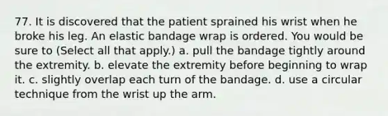 77. It is discovered that the patient sprained his wrist when he broke his leg. An elastic bandage wrap is ordered. You would be sure to (Select all that apply.) a. pull the bandage tightly around the extremity. b. elevate the extremity before beginning to wrap it. c. slightly overlap each turn of the bandage. d. use a circular technique from the wrist up the arm.