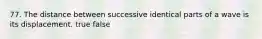 77. The distance between successive identical parts of a wave is its displacement. true false
