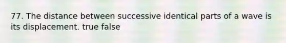 77. The distance between successive identical parts of a wave is its displacement. true false