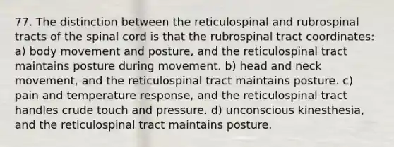 77. The distinction between the reticulospinal and rubrospinal tracts of the spinal cord is that the rubrospinal tract coordinates: a) body movement and posture, and the reticulospinal tract maintains posture during movement. b) head and neck movement, and the reticulospinal tract maintains posture. c) pain and temperature response, and the reticulospinal tract handles crude touch and pressure. d) unconscious kinesthesia, and the reticulospinal tract maintains posture.