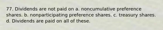 77. Dividends are not paid on a. noncumulative preference shares. b. nonparticipating preference shares. c. treasury shares. d. Dividends are paid on all of these.