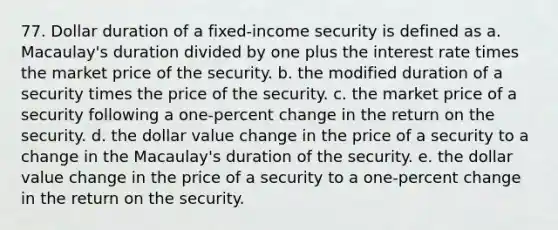 77. Dollar duration of a fixed-income security is defined as a. Macaulay's duration divided by one plus the interest rate times the market price of the security. b. the modified duration of a security times the price of the security. c. the market price of a security following a one-percent change in the return on the security. d. the dollar value change in the price of a security to a change in the Macaulay's duration of the security. e. the dollar value change in the price of a security to a one-percent change in the return on the security.