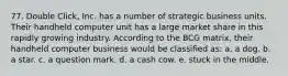 77. Double Click, Inc. has a number of strategic business units. Their handheld computer unit has a large market share in this rapidly growing industry. According to the BCG matrix, their handheld computer business would be classified as: a. a dog. b. a star. c. a question mark. d. a cash cow. e. stuck in the middle.