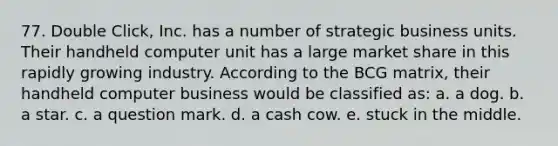 77. Double Click, Inc. has a number of strategic business units. Their handheld computer unit has a large market share in this rapidly growing industry. According to the BCG matrix, their handheld computer business would be classified as: a. a dog. b. a star. c. a question mark. d. a cash cow. e. stuck in the middle.