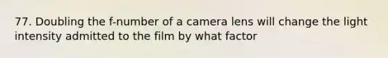 77. Doubling the f-number of a camera lens will change the light intensity admitted to the film by what factor