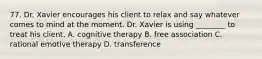 77. Dr. Xavier encourages his client to relax and say whatever comes to mind at the moment. Dr. Xavier is using ________ to treat his client. A. cognitive therapy B. free association C. rational emotive therapy D. transference