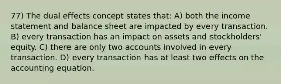 77) The dual effects concept states that: A) both the income statement and balance sheet are impacted by every transaction. B) every transaction has an impact on assets and stockholders' equity. C) there are only two accounts involved in every transaction. D) every transaction has at least two effects on the accounting equation.