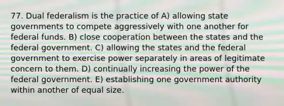 77. Dual federalism is the practice of A) allowing state governments to compete aggressively with one another for federal funds. B) close cooperation between the states and the federal government. C) allowing the states and the federal government to exercise power separately in areas of legitimate concern to them. D) continually increasing the power of the federal government. E) establishing one government authority within another of equal size.