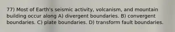 77) Most of Earth's seismic activity, volcanism, and mountain building occur along A) divergent boundaries. B) convergent boundaries. C) plate boundaries. D) transform fault boundaries.