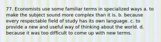 77. Economists use some familiar terms in specialized ways a. to make the subject sound more complex than it is. b. because every respectable field of study has its own language. c. to provide a new and useful way of thinking about the world. d. because it was too difficult to come up with new terms.