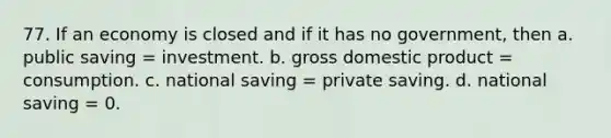 77. If an economy is closed and if it has no government, then a. public saving = investment. b. gross domestic product = consumption. c. national saving = private saving. d. national saving = 0.