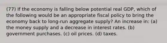 (77) If the economy is falling below potential real GDP, which of the following would be an appropriate fiscal policy to bring the economy back to long-run aggregate supply? An increase in: (a) the money supply and a decrease in interest rates. (b) government purchases. (c) oil prices. (d) taxes.