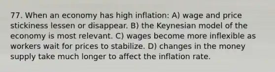 77. When an economy has high inflation: A) wage and price stickiness lessen or disappear. B) the Keynesian model of the economy is most relevant. C) wages become more inflexible as workers wait for prices to stabilize. D) changes in the money supply take much longer to affect the inflation rate.