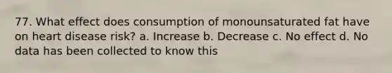 77. What effect does consumption of monounsaturated fat have on heart disease risk? a. Increase b. Decrease c. No effect d. No data has been collected to know this