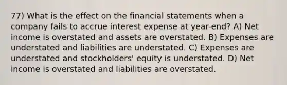 77) What is the effect on the financial statements when a company fails to accrue interest expense at year-end? A) Net income is overstated and assets are overstated. B) Expenses are understated and liabilities are understated. C) Expenses are understated and stockholders' equity is understated. D) Net income is overstated and liabilities are overstated.