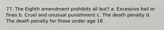 77. The Eighth amendment prohibits all but? a. Excessive bail or fines b. Cruel and unusual punishment c. The death penalty d. The death penalty for those under age 18