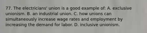 77. The electricians' union is a good example of: A. exclusive unionism. B. an industrial union. C. how unions can simultaneously increase wage rates and employment by increasing the demand for labor. D. inclusive unionism.