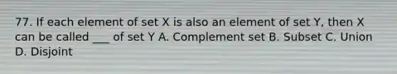 77. If each element of set X is also an element of set Y, then X can be called ___ of set Y A. Complement set B. Subset C. Union D. Disjoint