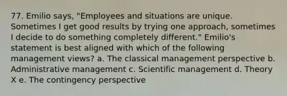 77. Emilio says, "Employees and situations are unique. Sometimes I get good results by trying one approach, sometimes I decide to do something completely different." Emilio's statement is best aligned with which of the following management views? a. The classical management perspective b. Administrative management c. Scientific management d. Theory X e. The contingency perspective