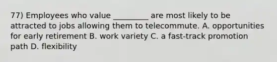 77) Employees who value _________ are most likely to be attracted to jobs allowing them to telecommute. A. opportunities for early retirement B. work variety C. a fast-track promotion path D. flexibility